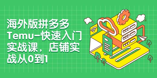 （7876期）海外版拼多多Temu-快速入门实战课，店铺实战从0到1（12节课）-讯领网创
