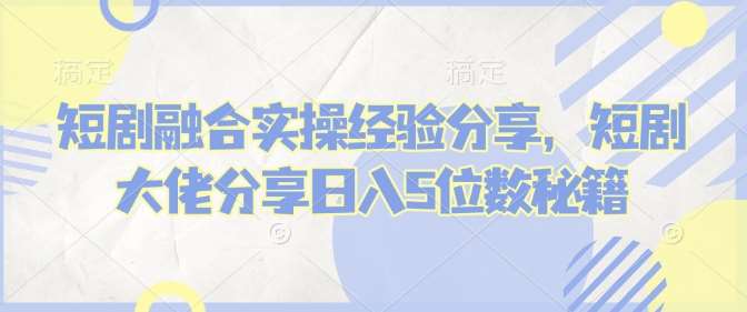 短剧融合实操经验分享，短剧大佬分享日入5位数秘籍-讯领网创