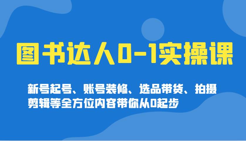 图书达人0-1实操课，新号起号、账号装修、选品带货、拍摄剪辑等全方位内容带你从0起步-讯领网创