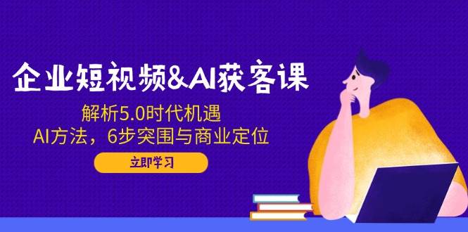 （14193期）企业短视频&AI获客课：解析5.0时代机遇，AI方法，6步突围与商业定位-讯领网创