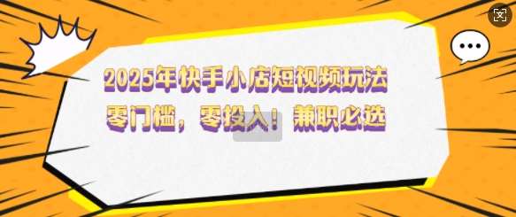 2025年快手小店短视频玩法，零门槛，零投入，兼职必选【揭秘】-讯领网创