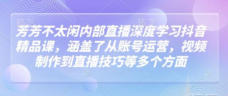芳芳不太闲内部直播深度学习抖音精品课，涵盖了从账号运营，视频制作到直播技巧等多个方面-讯领网创