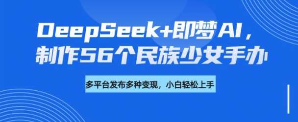 DeepSeek+即梦AI，制作56个民族少女手办，附详细教程+变现方向-讯领网创