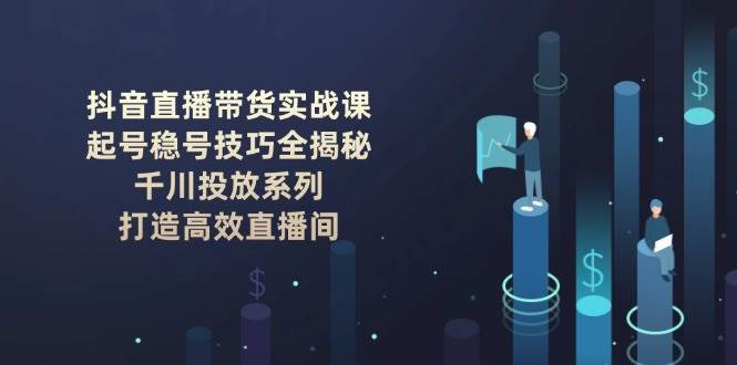 （14136期）抖音直播带货实战课：起号稳号技巧全揭秘, 千川投放系列, 打造高效直播间-讯领网创