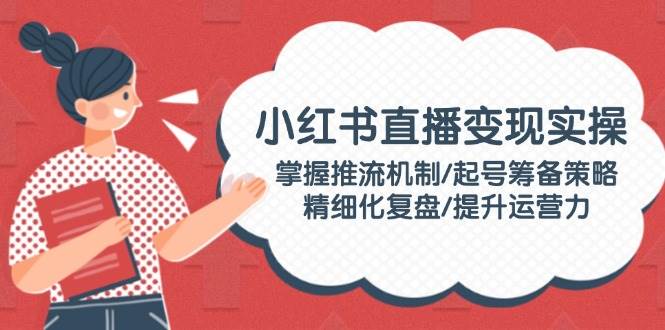 （14189期）小红书直播变现实操：掌握推流机制/起号筹备策略/精细化复盘/提升运营力-讯领网创