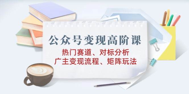 （14177期）公众号变现高阶课：热门赛道、对标分析、广告主变现流程、矩阵玩法-讯领网创