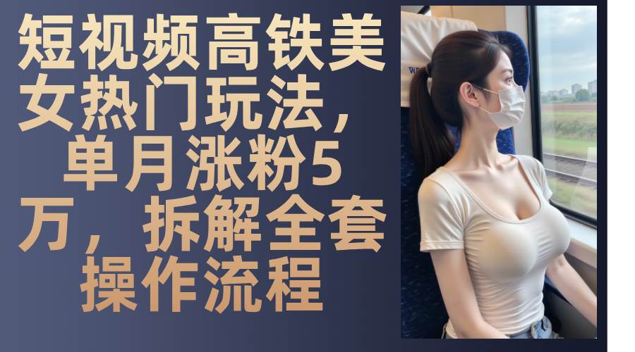 最新爆款短视频高铁美女玩法，一周涨粉5万+，每天稳定变现1000+实战教程-讯领网创