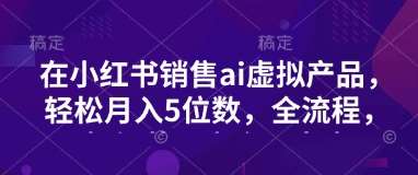 小红书销售ai虚拟产品，轻松月入5位数，全流程，超细节变现过程，完全无卡点-讯领网创