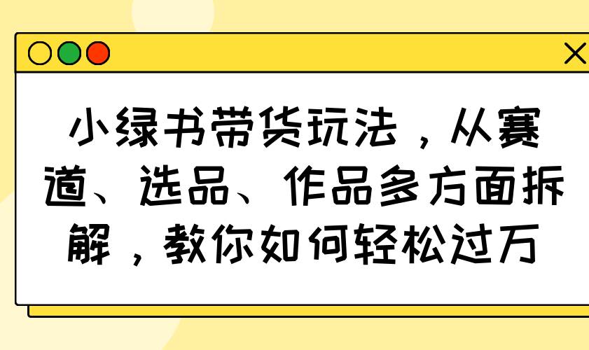 （14537期）小绿书带货玩法，从赛道、选品、作品多方面拆解，教你如何轻松过万-讯领网创