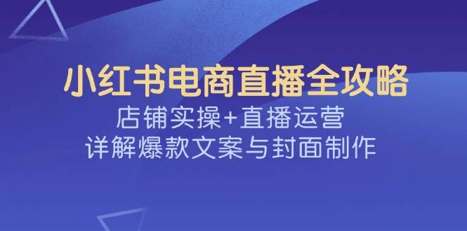 （14410期）小红书电商直播全攻略，店铺实操+直播运营，详解爆款文案与封面制作-讯领网创