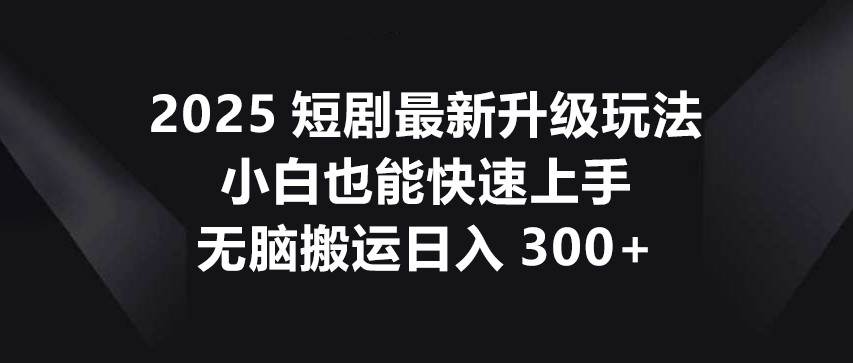 2025短剧最新升级玩法，小白也能快速上手，无脑搬运日入300+-讯领网创