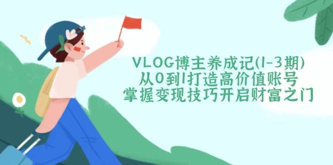 VLOG博主养成记（1-3期）从0到1打造高价值账号，掌握变现技巧开启财富之门-讯领网创