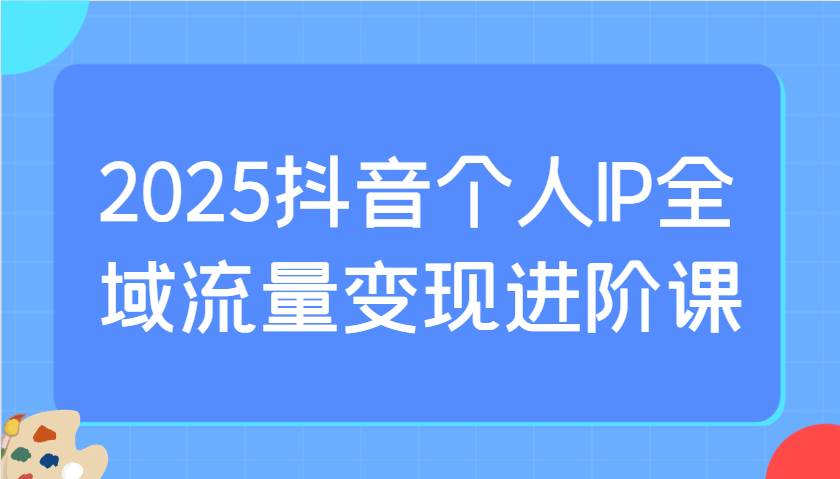 2025抖音个人IP全域流量变现进阶课：选爆品、抖音付费投流、千川投流实操及优化等-讯领网创