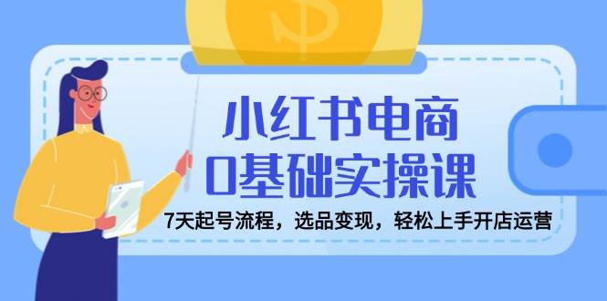 （14534期）小红书电商0基础实操课，7天起号流程，选品变现，轻松上手开店运营-讯领网创