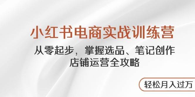 小红书电商实战训练营，从零起步，掌握选品、笔记创作、店铺运营全攻略，轻松月入过万-讯领网创