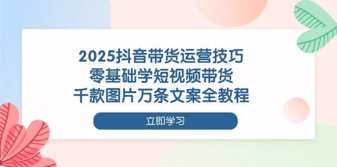 2025抖音带货运营技巧，零基础学短视频带货，千款图片万条文案全教程-讯领网创