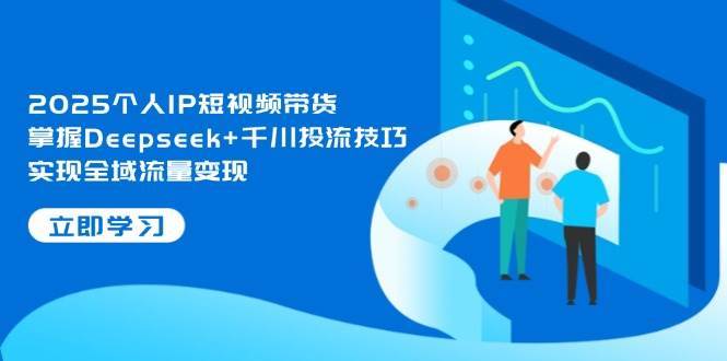 2025个人IP短视频带货，掌握Deepseek+千川投流技巧，实现全域流量变现-讯领网创