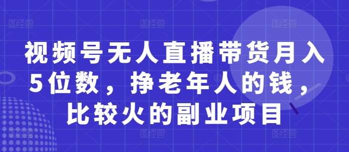 视频号无人直播带货月入5位数，挣老年人的钱，比较火的副业项目-讯领网创