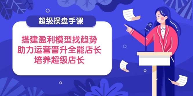 （14431期）超级操盘手课，搭建盈利模型找趋势，助力运营晋升全能店长，培养超级店长-讯领网创