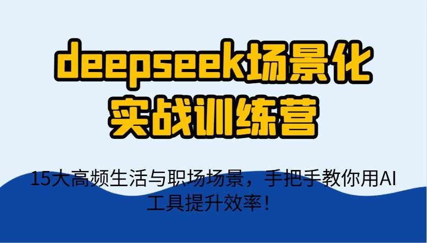 deepseek场景化实战训练营，15大高频生活与职场场景，手把手教你用AI工具提升效率！-讯领网创