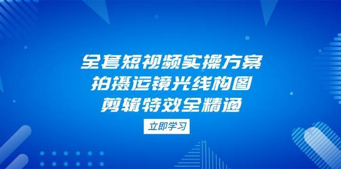 全套短视频实操方案，拍摄运镜光线构图，剪辑特效全精通-讯领网创