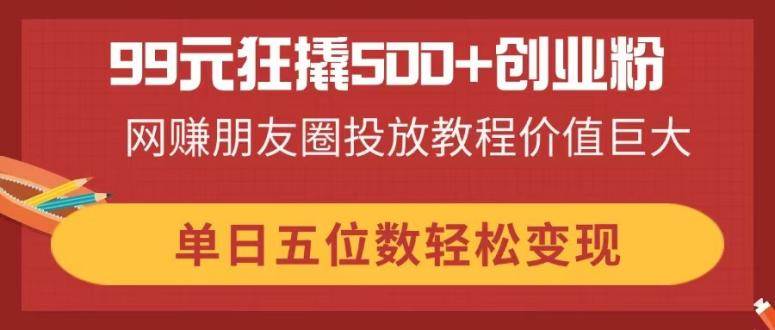 （14247期）99元狂撬500+创业粉，网赚朋友圈投放教程价值巨大，单日五位数轻松变现-讯领网创