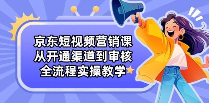 京东短视频营销课：从开通渠道到审核，全流程实操教学-讯领网创