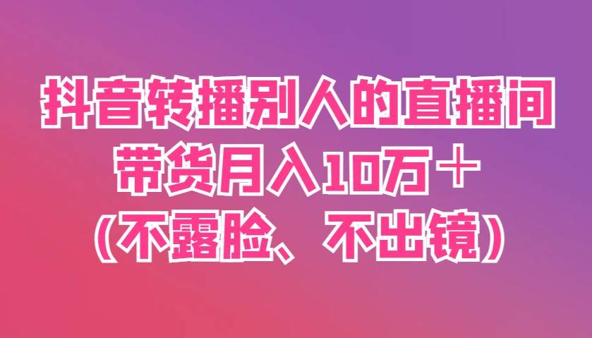 抖音转播别人的直播间带货月入10万＋(不露脸、不出镜)-讯领网创