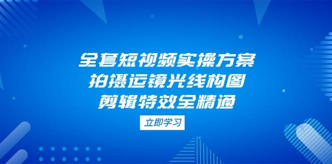 （14465期）全套短视频实操方案，拍摄运镜光线构图，剪辑特效全精通-讯领网创