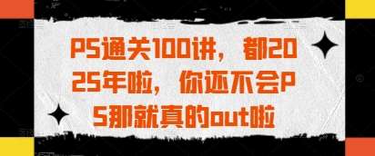 PS通关100讲，都2025年啦，你还不会PS那就真的out啦-讯领网创