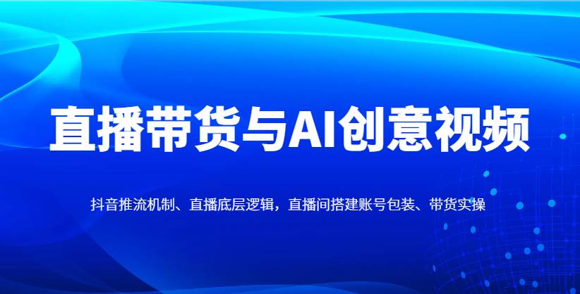 直播带货与AI创意视频，抖音推流机制、直播底层逻辑，直播间搭建账号包装、带货实操-讯领网创