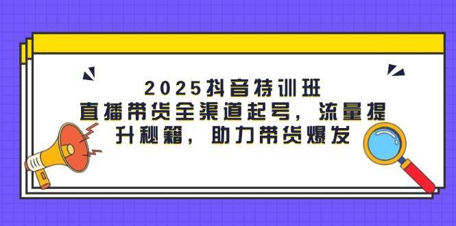 2025抖音特训班：直播带货全渠道起号，流量提升秘籍，助力带货爆发-讯领网创