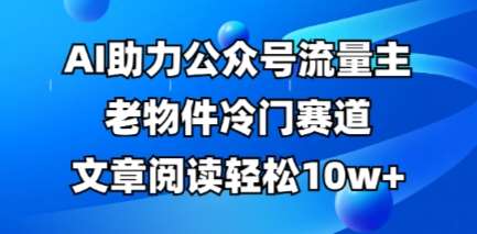 公众号流量主老物件冷门赛道，AI助力，文章阅读轻松10w+，全流程详细教程-讯领网创