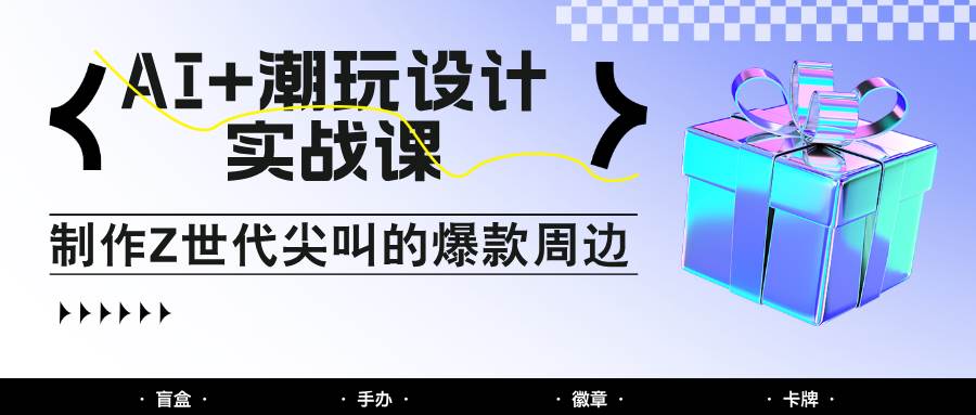 AI+潮玩设计实战课：手把手教你制作Z世代尖叫的爆款周边，自媒体人必学印钞术！-讯领网创
