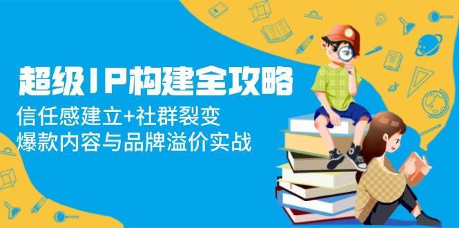 超级IP构建全攻略：信任感建立+社群裂变，爆款内容与品牌溢价实战-讯领网创