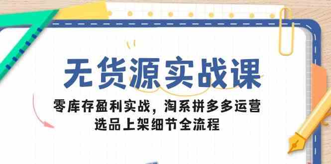 无货源实战课：零库存盈利实战，淘系拼多多运营，选品上架细节全流程-讯领网创