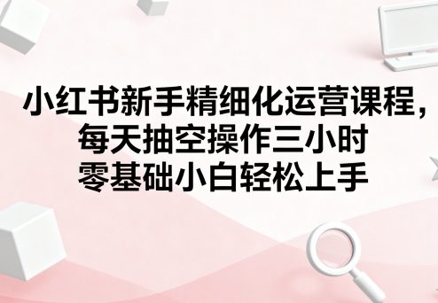 小红书新手精细化运营课程，每天抽空操作三小时，零基础小白轻松上手-讯领网创