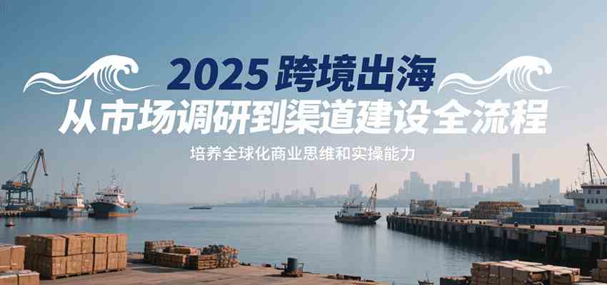 2025跨境出海从市场调研到渠道建设全流程，培养全球化商业思维和实操能力-讯领网创