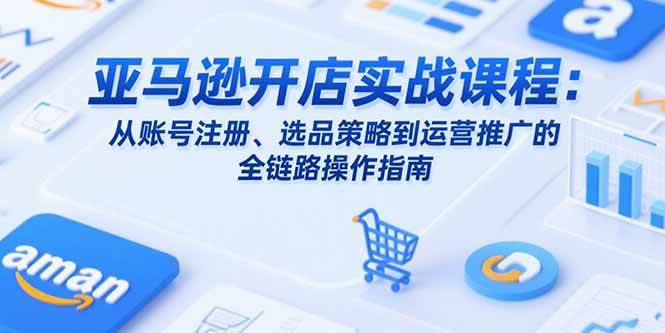 （15439期）亚马逊开店实战课程：从账号注册、选品策略到运营推广的全链路操作指南-讯领网创