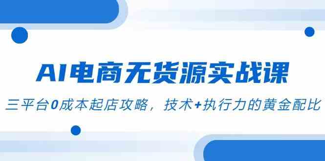 AI电商无货源实战课，三平台0成本起店攻略，技术+执行力的黄金配比-讯领网创