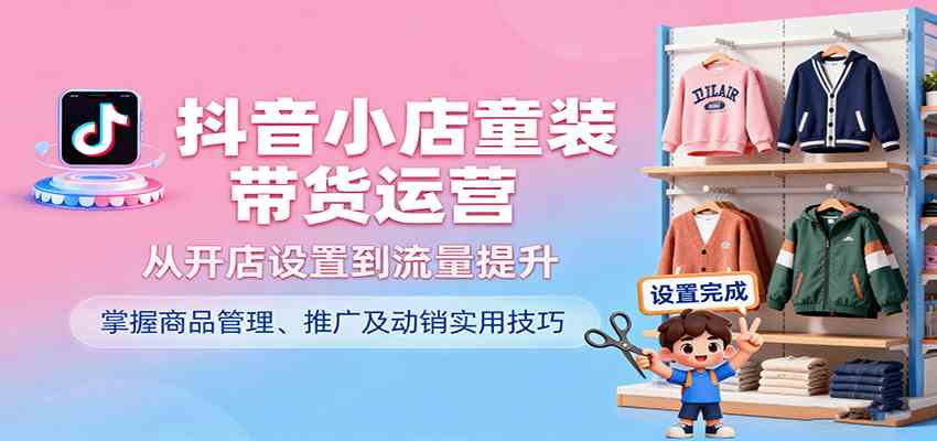 抖音小店童装带货运营，从开店设置到流量提升，掌握商品管理、推广及动销实用技巧-讯领网创