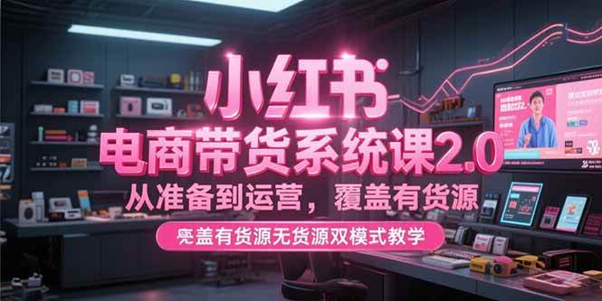 （15258期）小红书电商带货系统课2.0，从准备到运营，覆盖有货源无货源双模式教学-讯领网创