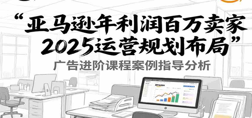 亚马逊年利润百万卖家2025运营规划布局，广告进阶课程案例指导分析-讯领网创