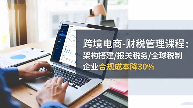 跨境电商-财税管理课程：架构搭建/报关税务/全球税制，企业合规成本降30%-讯领网创