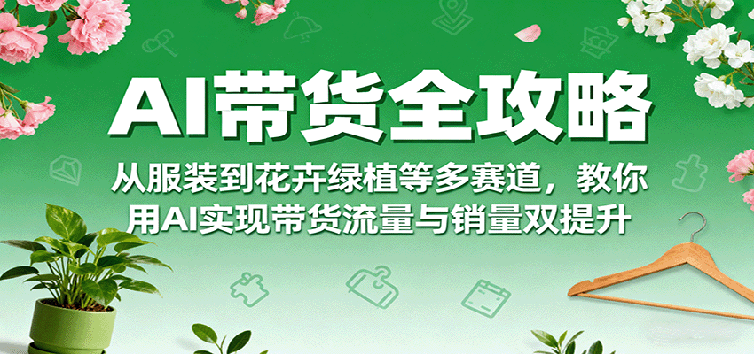 AI带货全攻略，从服装到花卉绿植等多赛道，教你用AI实现带货流量与销量双提升-讯领网创