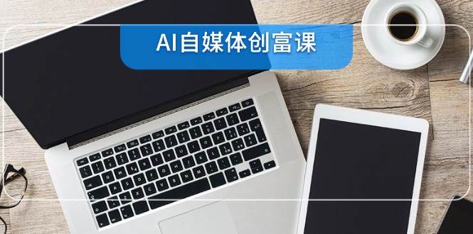 （14997期）AI自媒体创富课，账号准备到直播带货，零基础22项技能速成-讯领网创