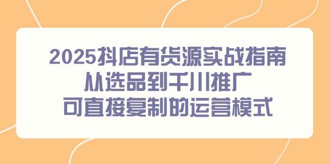 （14983期）2025抖店有货源实战指南，从选品到千川推广，可直接复制的运营模式-讯领网创