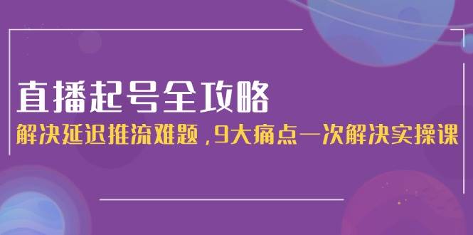 直播起号全攻略：解决延迟推流难题，9大痛点一次解决实操课-讯领网创