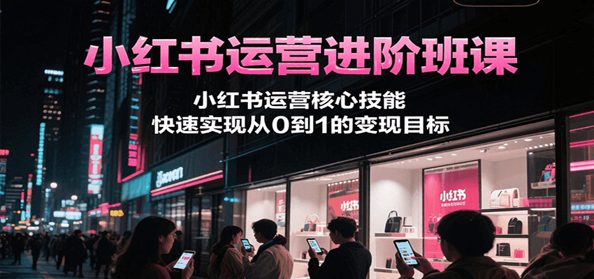小红书运营进阶班课，小红书运营核心技能，快速实现从0到1的变现目标-讯领网创