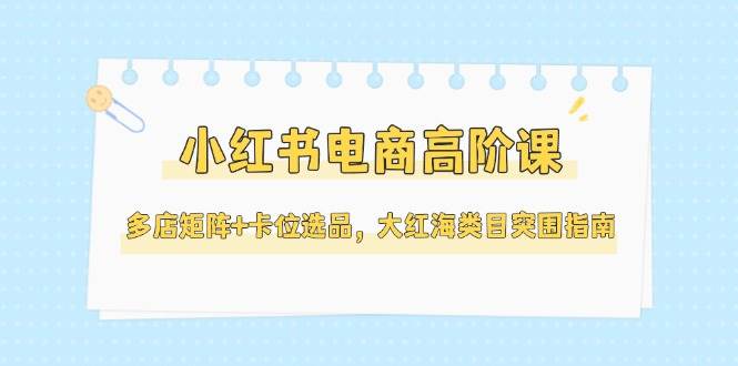 （14940期）小红书电商高阶课，多店矩阵+卡位选品，大红海类目突围指南（更新5月）-讯领网创